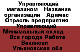 Управляющий магазином › Название организации ­ Адамас › Отрасль предприятия ­ Управляющий › Минимальный оклад ­ 1 - Все города Работа » Вакансии   . Ульяновская обл.,Барыш г.